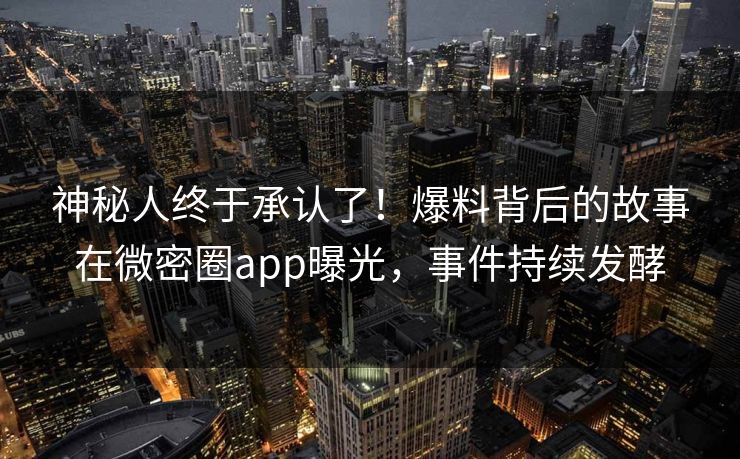 神秘人终于承认了！爆料背后的故事在微密圈app曝光，事件持续发酵