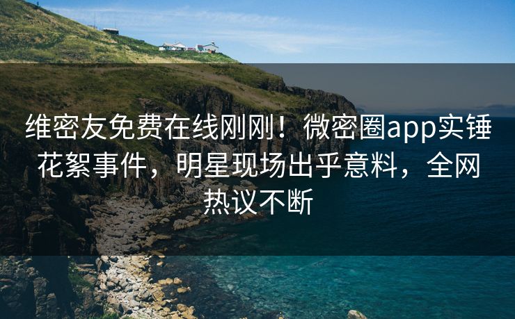 维密友免费在线刚刚！微密圈app实锤花絮事件，明星现场出乎意料，全网热议不断