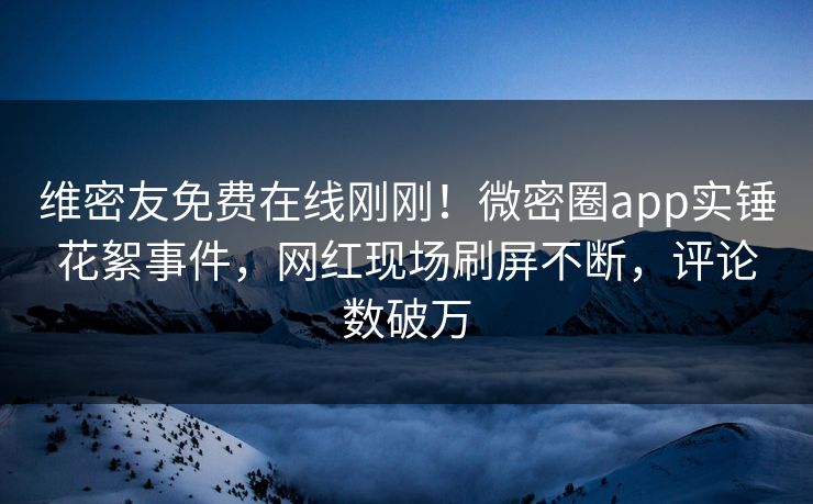 维密友免费在线刚刚！微密圈app实锤花絮事件，网红现场刷屏不断，评论数破万