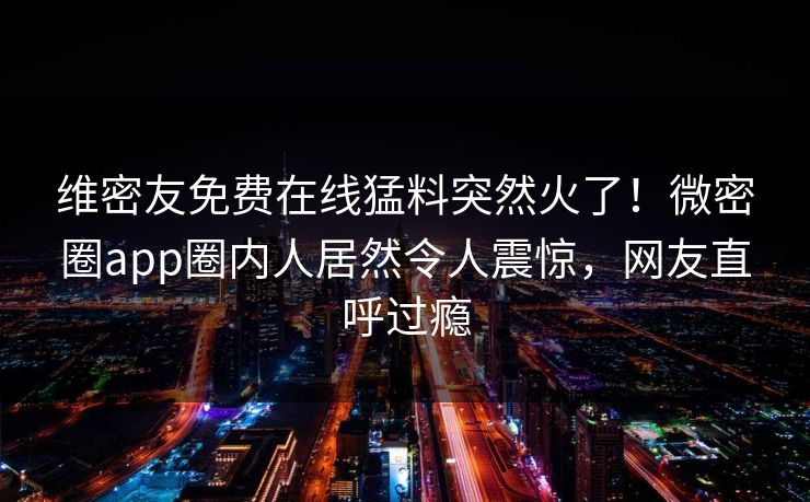 维密友免费在线猛料突然火了！微密圈app圈内人居然令人震惊，网友直呼过瘾