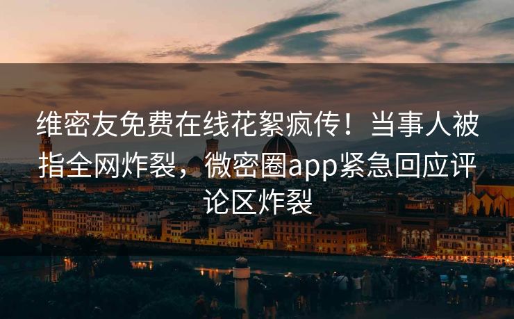 维密友免费在线花絮疯传！当事人被指全网炸裂，微密圈app紧急回应评论区炸裂