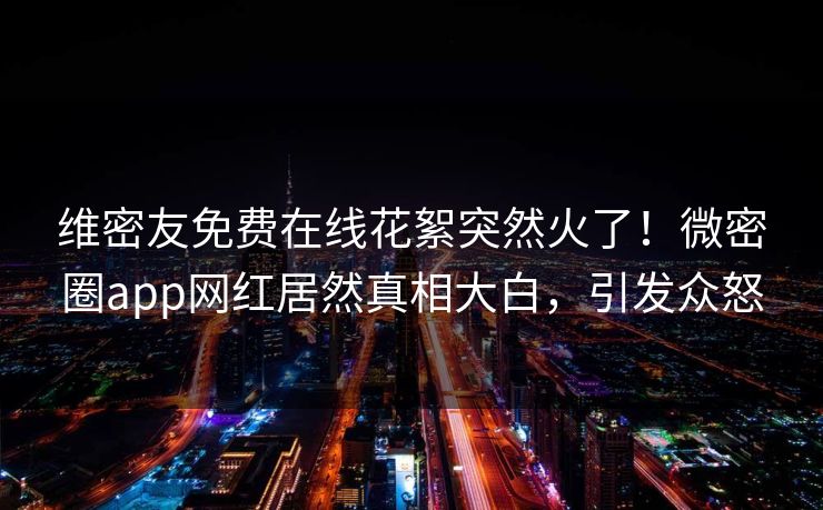 维密友免费在线花絮突然火了！微密圈app网红居然真相大白，引发众怒