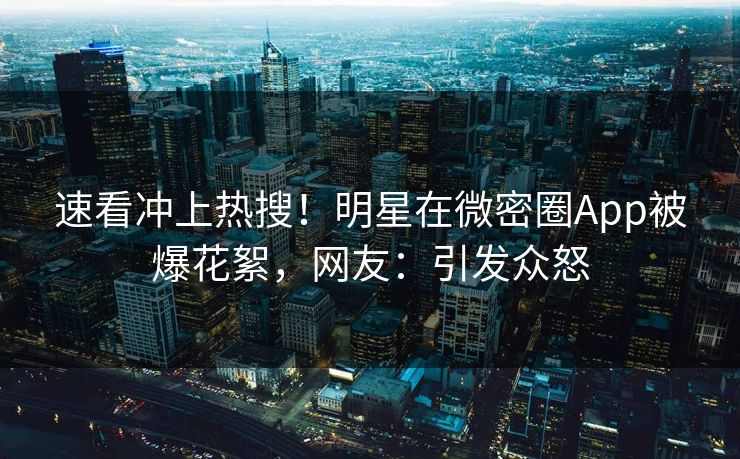 速看冲上热搜！明星在微密圈App被爆花絮，网友：引发众怒
