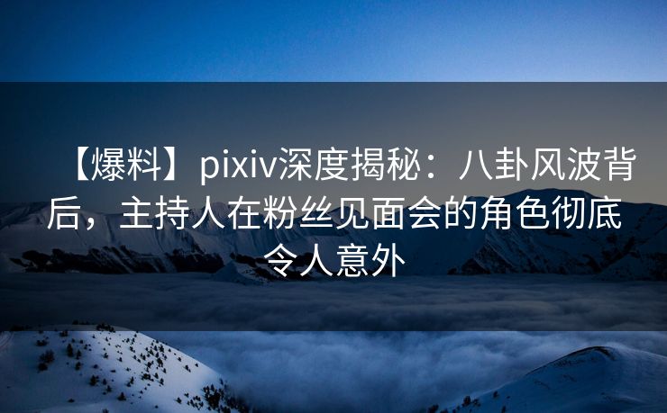 【爆料】pixiv深度揭秘：八卦风波背后，主持人在粉丝见面会的角色彻底令人意外