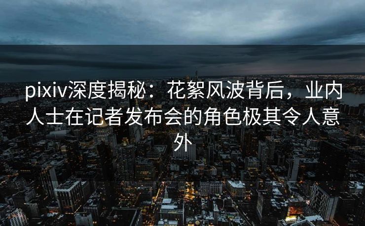 pixiv深度揭秘：花絮风波背后，业内人士在记者发布会的角色极其令人意外