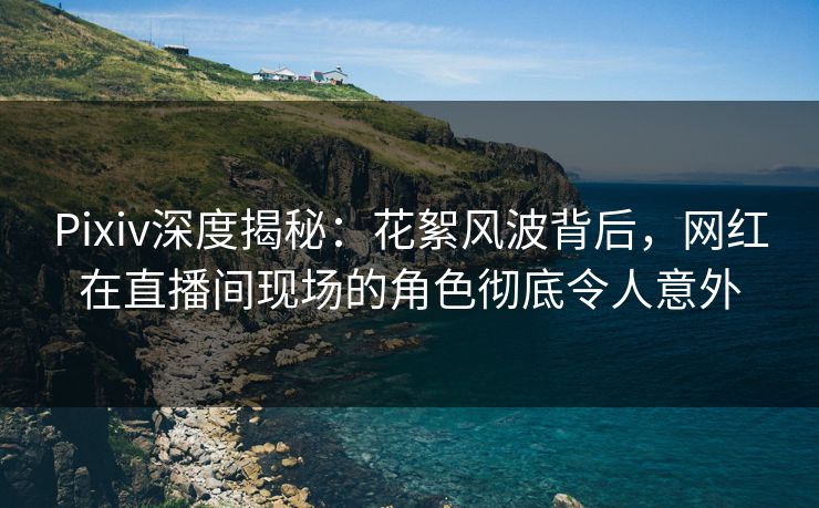 Pixiv深度揭秘：花絮风波背后，网红在直播间现场的角色彻底令人意外