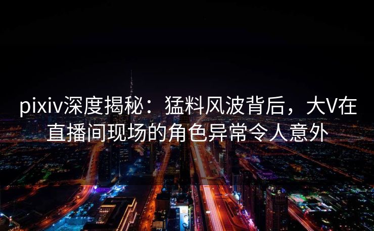 pixiv深度揭秘：猛料风波背后，大V在直播间现场的角色异常令人意外