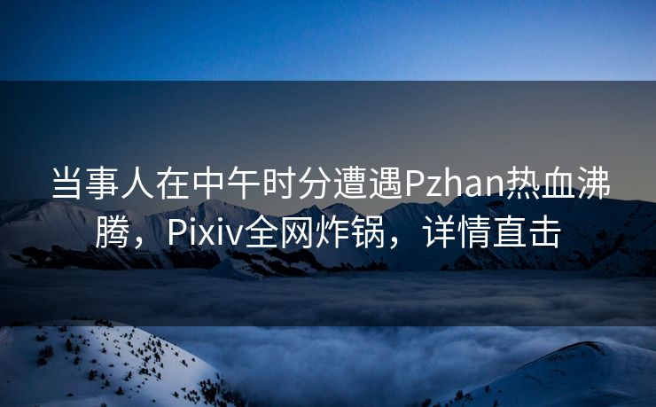 当事人在中午时分遭遇Pzhan热血沸腾，Pixiv全网炸锅，详情直击