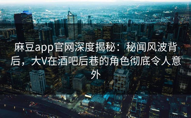 麻豆app官网深度揭秘：秘闻风波背后，大V在酒吧后巷的角色彻底令人意外