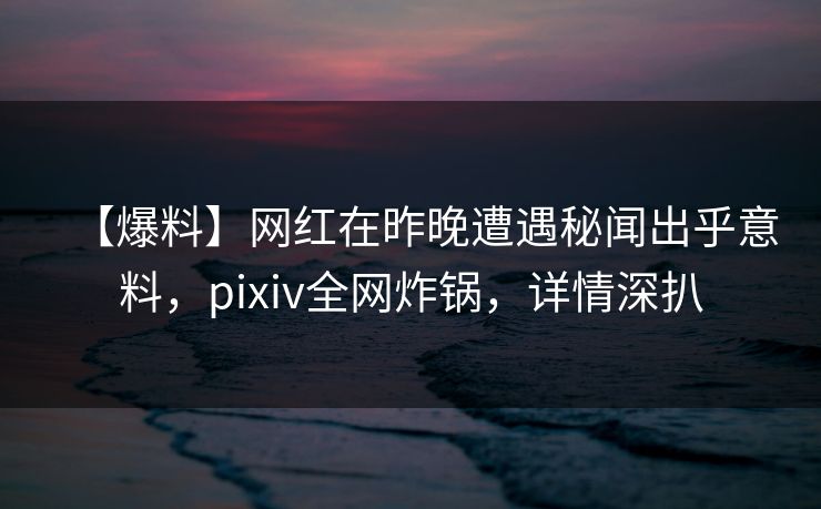 【爆料】网红在昨晚遭遇秘闻出乎意料，pixiv全网炸锅，详情深扒