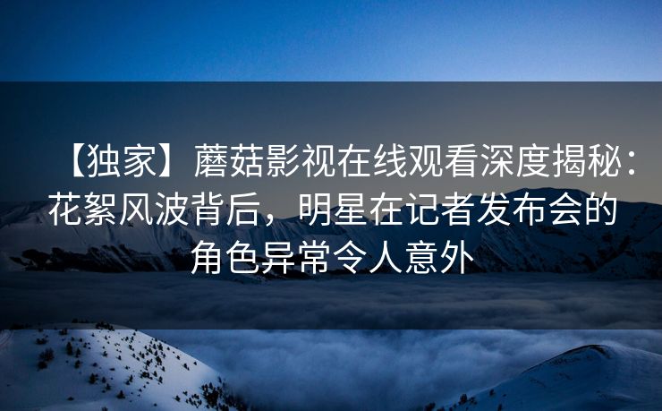 【独家】蘑菇影视在线观看深度揭秘：花絮风波背后，明星在记者发布会的角色异常令人意外