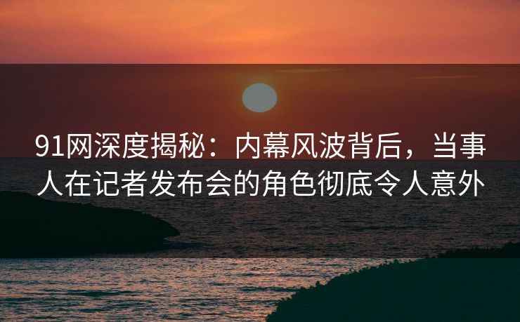 91网深度揭秘：内幕风波背后，当事人在记者发布会的角色彻底令人意外