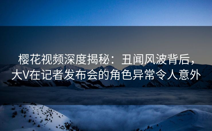樱花视频深度揭秘：丑闻风波背后，大V在记者发布会的角色异常令人意外
