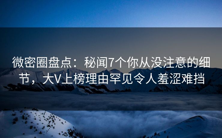 微密圈盘点：秘闻7个你从没注意的细节，大V上榜理由罕见令人羞涩难挡