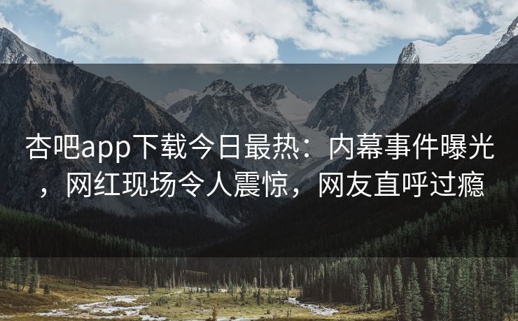 杏吧app下载今日最热：内幕事件曝光，网红现场令人震惊，网友直呼过瘾