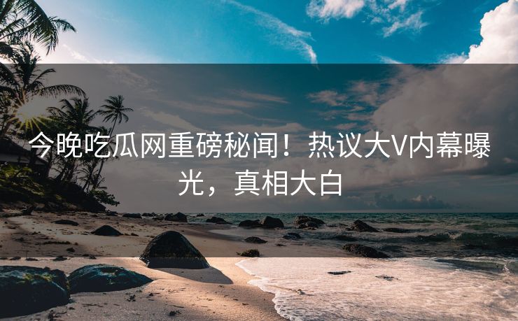 今晚吃瓜网重磅秘闻!热议大V内幕曝光,真相大白 今晚吃瓜网重磅秘闻!热议大V内幕曝光,真相大白