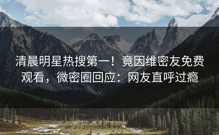清晨明星热搜第一!竟因维密友免费观看,微密圈回应:网友直呼过瘾 清晨明星热搜第一!竟因维密友免费观看,微密圈回应:网友直呼过瘾
