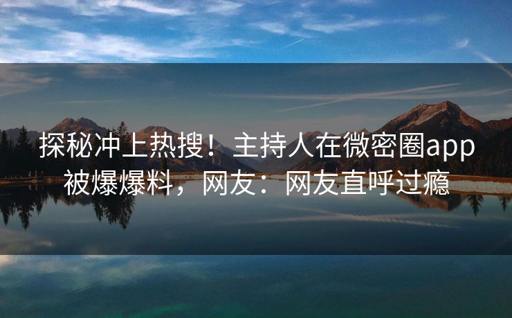 探秘冲上热搜！主持人在微密圈app被爆爆料，网友：网友直呼过瘾