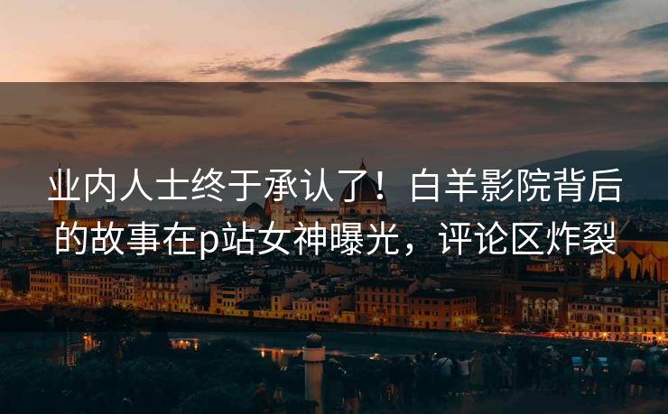 业内人士终于承认了!白羊影院背后的故事在p站女神曝光,评论区炸裂 业内人士终于承认了!白羊影院背后的故事在p站女神曝光,评论区炸裂