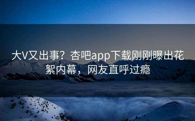 大V又出事？杏吧app下载刚刚曝出花絮内幕，网友直呼过瘾