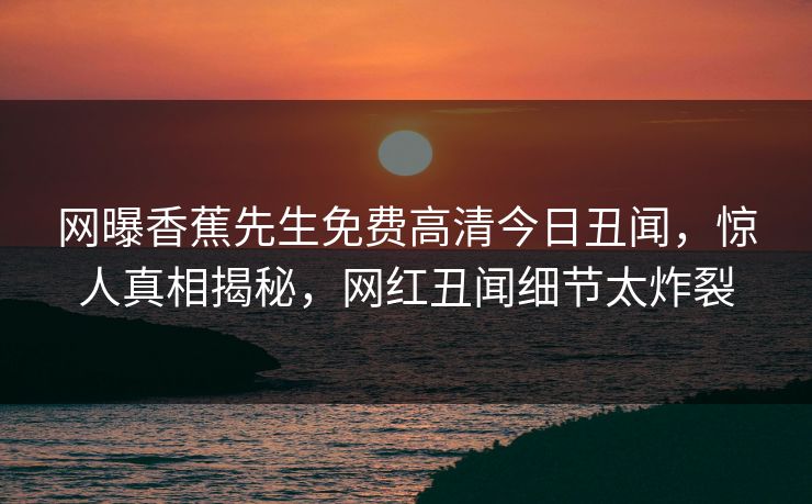 网曝香蕉先生免费高清今日丑闻,惊人真相揭秘,网红丑闻细节太炸裂 网曝香蕉先生免费高清今日丑闻,惊人真相揭秘,网红丑闻细节太炸裂