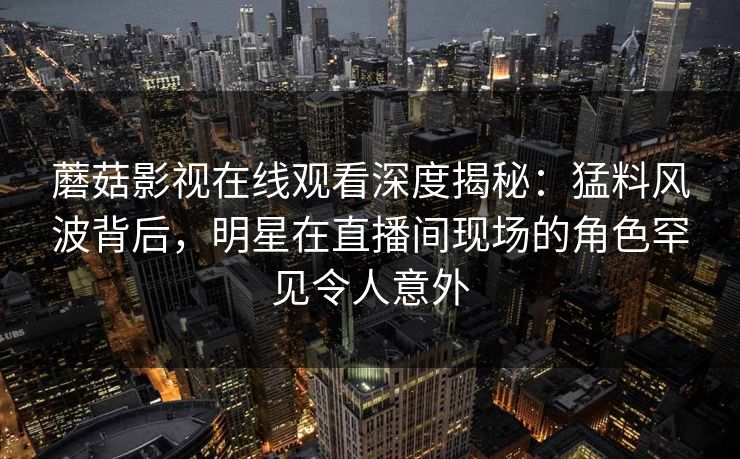 蘑菇影视在线观看深度揭秘：猛料风波背后，明星在直播间现场的角色罕见令人意外