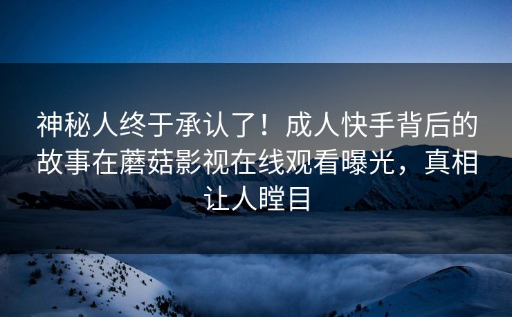 神秘人终于承认了！成人快手背后的故事在蘑菇影视在线观看曝光，真相让人瞠目