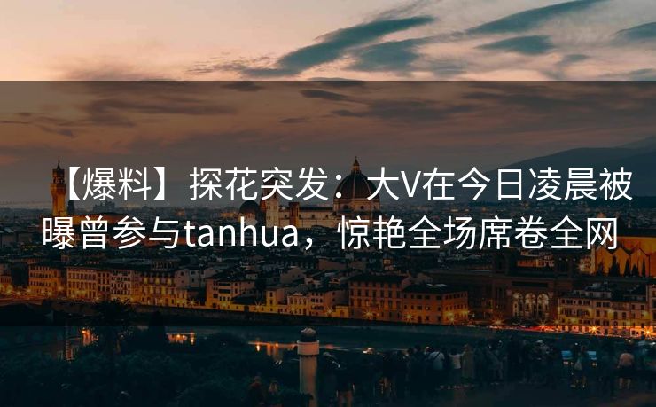 【爆料】探花突发:大V在今日凌晨被曝曾参与tanhua,惊艳全场席卷全网 【爆料】探花突发:大V在今日凌晨被曝曾参与tanhua,惊艳全场席卷全网