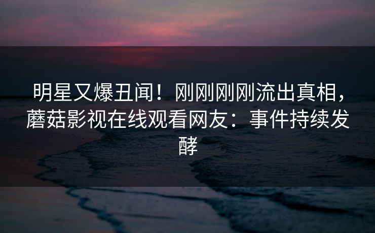 明星又爆丑闻!刚刚刚刚流出真相,蘑菇影视在线观看网友:事件持续发酵 明星又爆丑闻!刚刚刚刚流出真相,蘑菇影视在线观看网友:事件持续发酵