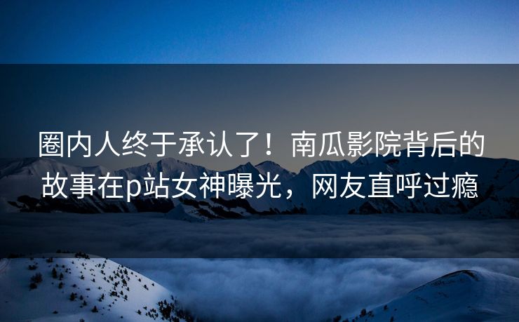 圈内人终于承认了！南瓜影院背后的故事在p站女神曝光，网友直呼过瘾