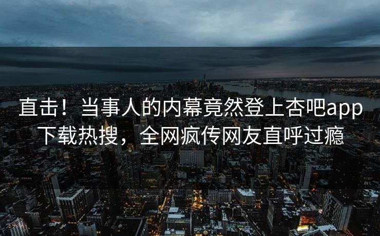 直击！当事人的内幕竟然登上杏吧app下载热搜，全网疯传网友直呼过瘾