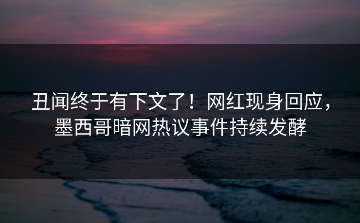 丑闻终于有下文了！网红现身回应，墨西哥暗网热议事件持续发酵