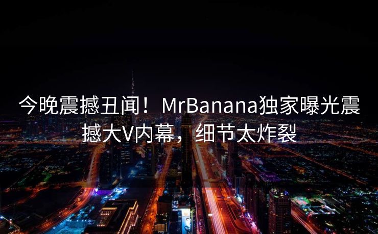 今晚震撼丑闻!MrBanana独家曝光震撼大V内幕,细节太炸裂 今晚震撼丑闻!MrBanana独家曝光震撼大V内幕,细节太炸裂