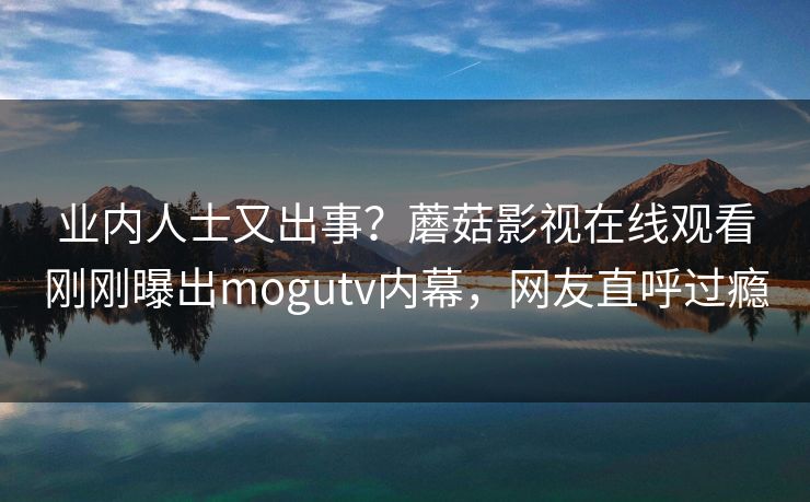 业内人士又出事?蘑菇影视在线观看刚刚曝出mogutv内幕,网友直呼过瘾 业内人士又出事?蘑菇影视在线观看刚刚曝出mogutv内幕,网友直呼过瘾