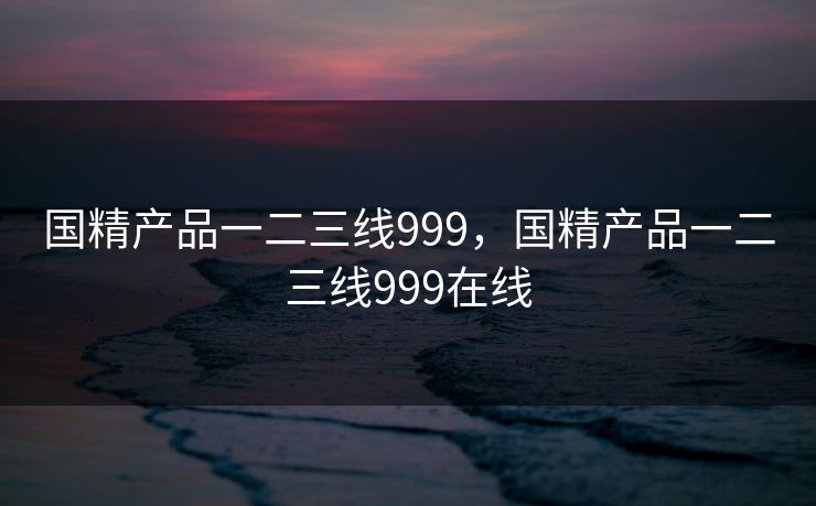国精产品一二三线999，国精产品一二三线999在线