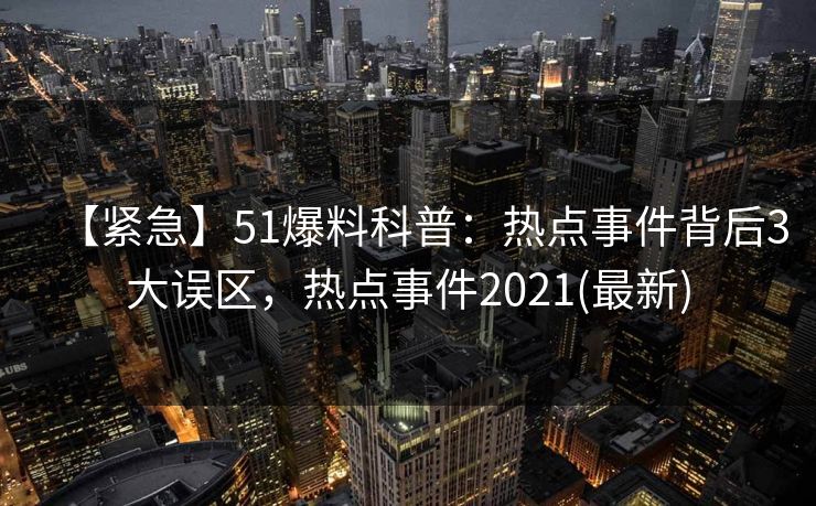 【紧急】51爆料科普：热点事件背后3大误区，热点事件2021(最新)