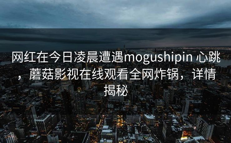 网红在今日凌晨遭遇mogushipin 心跳，蘑菇影视在线观看全网炸锅，详情揭秘