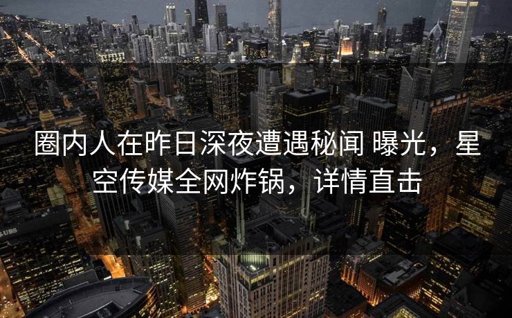 圈内人在昨日深夜遭遇秘闻 曝光,星空传媒全网炸锅,详情直击 圈内人在昨日深夜遭遇秘闻 曝光,星空传媒全网炸锅,详情直击