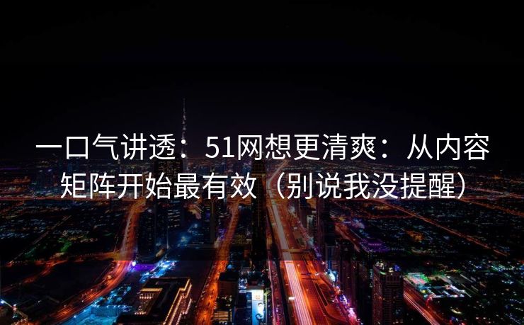 一口气讲透:51网想更清爽:从内容矩阵开始最有效(别说我没提醒) 一口气讲透:51网想更清爽:从内容矩阵开始最有效(别说我没提醒)