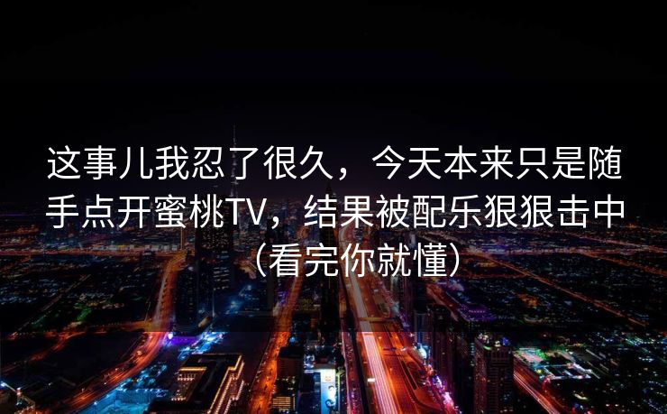 这事儿我忍了很久，今天本来只是随手点开蜜桃TV，结果被配乐狠狠击中（看完你就懂）