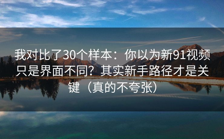 我对比了30个样本：你以为新91视频只是界面不同？其实新手路径才是关键（真的不夸张）