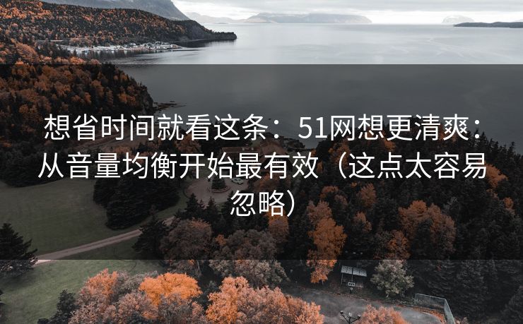 想省时间就看这条:51网想更清爽:从音量均衡开始最有效(这点太容易忽略) 想省时间就看这条:51网想更清爽:从音量均衡开始最有效(这点太容易忽略)