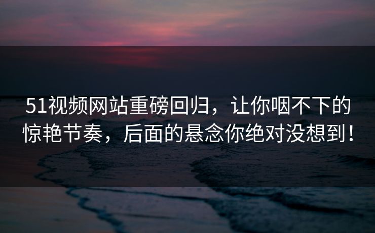 51视频网站重磅回归，让你咽不下的惊艳节奏，后面的悬念你绝对没想到！
